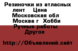 Резиночки из атласных лент. › Цена ­ 250 - Московская обл., Москва г. Хобби. Ручные работы » Другое   